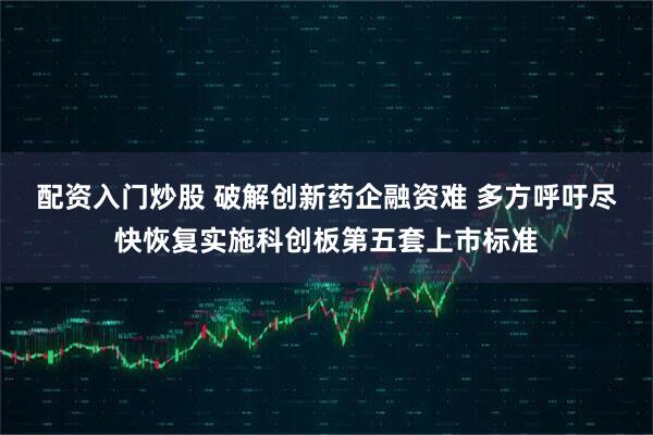 配资入门炒股 破解创新药企融资难 多方呼吁尽快恢复实施科创板第五套上市标准