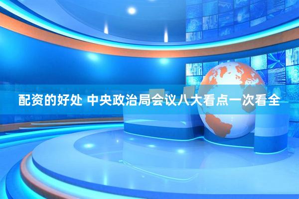 配资的好处 中央政治局会议八大看点一次看全