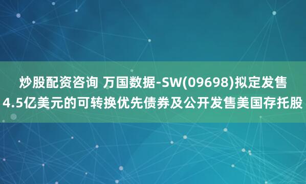 炒股配资咨询 万国数据-SW(09698)拟定发售4.5亿美元的可转换优先债券及公开发售美国存托股
