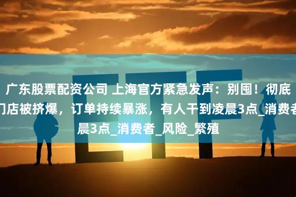 广东股票配资公司 上海官方紧急发声：别囤！彻底疯狂，部分门店被挤爆，订单持续暴涨，有人干到凌晨3点_消费者_风险_繁殖