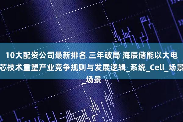 10大配资公司最新排名 三年破局 海辰储能以大电芯技术重塑产业竞争规则与发展逻辑_系统_Cell_场景