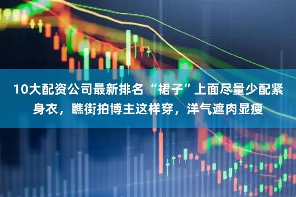 10大配资公司最新排名 “裙子”上面尽量少配紧身衣，瞧街拍博主这样穿，洋气遮肉显瘦