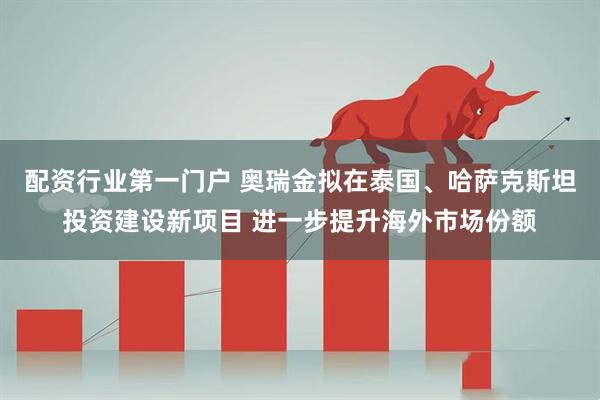 配资行业第一门户 奥瑞金拟在泰国、哈萨克斯坦投资建设新项目 进一步提升海外市场份额