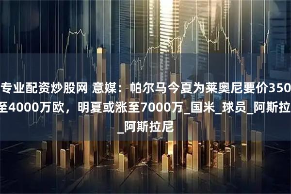 专业配资炒股网 意媒：帕尔马今夏为莱奥尼要价3500至4000万欧，明夏或涨至7000万_国米_球员_阿斯拉尼
