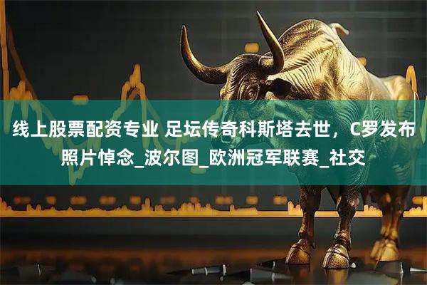 线上股票配资专业 足坛传奇科斯塔去世，C罗发布照片悼念_波尔图_欧洲冠军联赛_社交