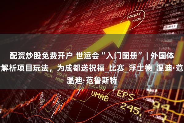 配资炒股免费开户 世运会“入门图册” | 外国体育人士解析项目玩法，为成都送祝福_比赛_浮士德_温迪·范鲁斯特