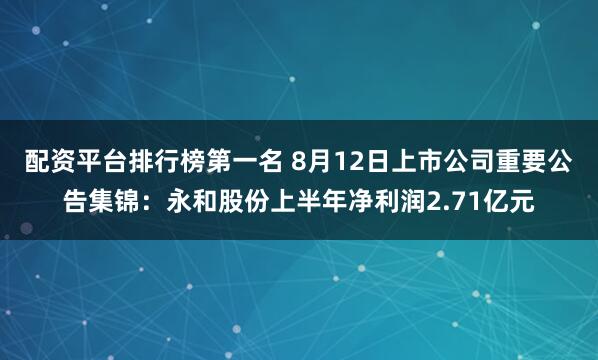 配资平台排行榜第一名 8月12日上市公司重要公告集锦：永和股份上半年净利润2.71亿元