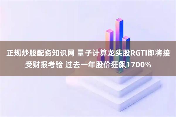 正规炒股配资知识网 量子计算龙头股RGTI即将接受财报考验 过去一年股价狂飙1700%