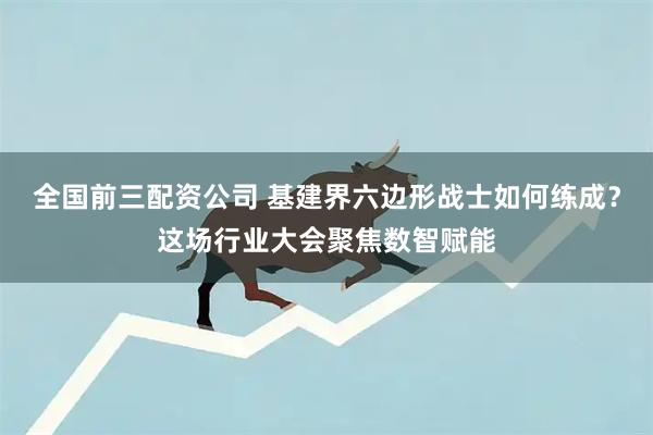 全国前三配资公司 基建界六边形战士如何练成？这场行业大会聚焦数智赋能