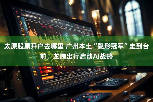 太原股票开户去哪里 广州本土“隐形冠军”走到台前，龙腾出行启动AI战略