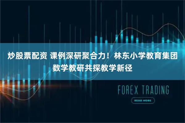 炒股票配资 课例深研聚合力！林东小学教育集团数学教研共探教学新径